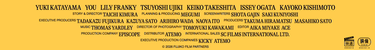 Yuki Katayama    YOU    Lily Franky    Tsuyoshi Ujiki    Keiko Takeshita    Issey Ogata    Kayoko Kishimoto
Story & Director Taichi Kimura    Planning & Producing MEGUMI    Screenwriters Shota Gajin   Saki Kuniyoshi
Executive Producers Tadakazu Fujikura   Kazuya Sato   Arihiro Wada   Naoya Ito    Producers Takuma Hiramatsu   Masahiko Sato
Music Thomas Yardley    Director of Photography Tomoyuki Kawakami    Editor Aika Miyake  ACE
Production Company Episcope    Distributor Atemo    International Sales SC Films International Ltd.
Executive Production Companies KICKY  Atemo
© 2026 FUJIKO Film Partners